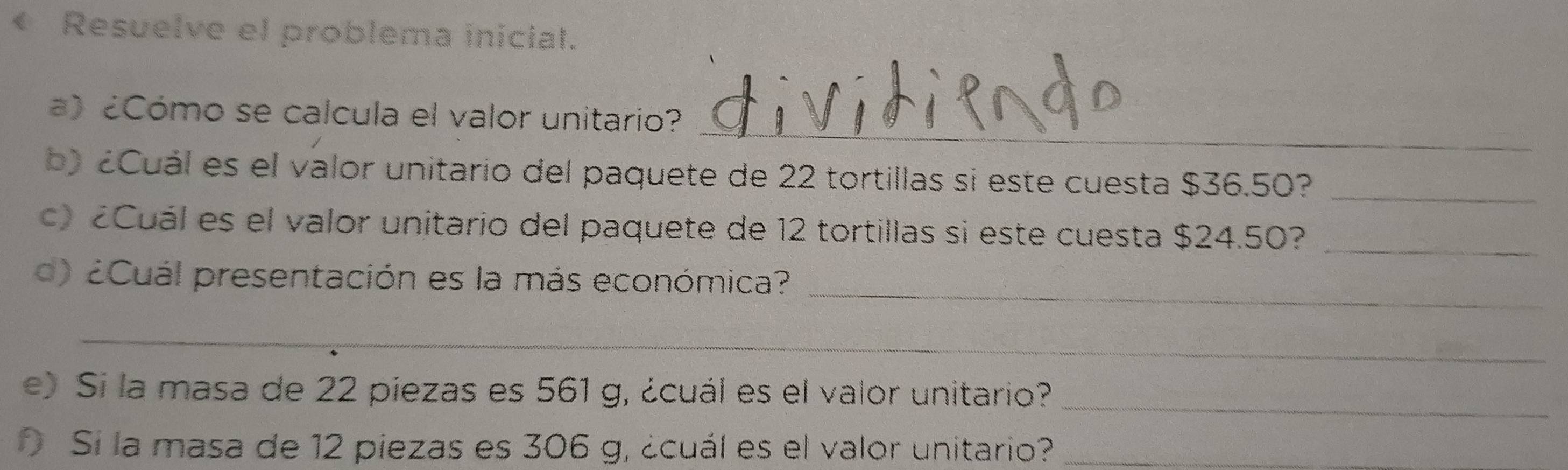 ← Resuelve el problema inicial. 
_ 
) ¿Cómo se calcula el valor unitario? 
b) ¿uál es el valor unitario del paquete de 22 tortillas si este cuesta $36.50?_ 
¿Cuál es el valor unitario del paquete de 12 tortillas si este cuesta $24.50?_ 
_ 
¿Cuál presentación es la más económica? 
_ 
e) Si la masa de 22 piezas es 561 g, ¿cuál es el valor unitario?_ 
Si la masa de 12 piezas es 306 g, ¿cuál es el valor unitario?_