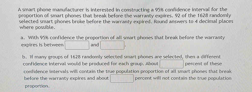 A smart phone manufacturer is interested in constructing a 95% confidence interval for the 
proportion of smart phones that break before the warranty expires. 92 of the 1628 randomly 
selected smart phones broke before the warranty expired. Round answers to 4 decimal places 
where possible. 
a. With 95% confidence the proportion of all smart phones that break before the warranty 
expires is between □ and □. 
b. If many groups of 1628 randomly selected smart phones are selected, then a different 
confidence interval would be produced for each group. About □ percent of these 
confidence intervals will contain the true population proportion of all smart phones that break 
before the warranty expires and about □ percent will not contain the true population 
proportion.