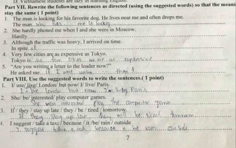 Vietnamese students are 12 in leari 
Part VII. Rewrite the following sentences as directed (using the suggested words) so that the meani 
stay the same ( 1 point) 
_ 
1. The man is looking for his favorite dog. He lives near me and often drops me. 
The man 
2. She hardly phoned me when I and she were in Moscow. 
Hardly 
_ 
_ 
3. Although the traffic was heavy, I arrived on time. 
In spite. 
_ 
4. Very few cities are as expensive as Tokyo. 
Tokyo is. 
5. “Are you writing a letter to the leader r 
He asked me. 
_ 
Part VIII. Use the suggested words to write the sentences.( 1 point) 
_ 
1. I/ use/ live/ London/ but now/ I/ live/ Paris. 
_ 
2. She/ be/ interested/ play computer games. 
_ 
_ 
3. If / they / stay up late / they / be / tired / tomorrow. 
_ 
4. I suggest / take a taxi / because / it /be/ rain / outside 
7