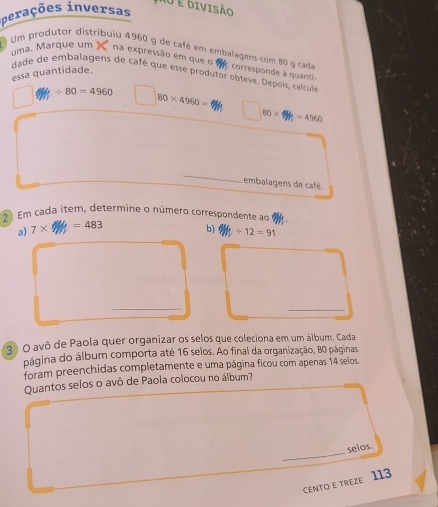 Ao é divisão 
perações inversas 
Um produtor distribuiu 4960 g de café em embalagens com 80 g cada corresponde à quant 
uma. Marque um na expressão em que o 
essa quantidade. 
dade de embalagens de café que esse produtor obteve. Depois, calcule
/ 80=4960
80* 4960=
80* 4Hz=4960
_ 
embalagens de café. 
2 Em cada item, determine o número correspondente ao 
a) 7* =483
b) y+12=91
_ 
_ 
3 O avô de Paola quer organizar os selos que coleciona em um álbum. Cada 
página do álbum comporta até 16 selos. Ao final da organização, 80 páginas 
foram preenchidas completamente e uma página ficou com apenas 14 selos. 
Quantos selos o avô de Paola colocou no álbum? 
_ 
selos. 
CENTO E TREZE 113