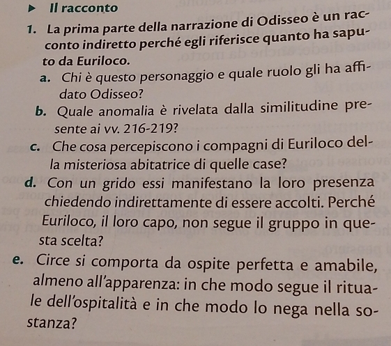 Il racconto 
1. La prima parte della narrazione di Odisseo è un rac- 
conto indiretto perché egli riferisce quanto ha sapu- 
to da Euriloco. 
a. Chi è questo personaggio e quale ruolo gli ha affi- 
dato Odisseo? 
b. Quale anomalia è rivelata dalla similitudine pre- 
sente ai vv. 216-219? 
c. Che cosa percepiscono i compagni di Euriloco del- 
la misteriosa abitatrice di quelle case? 
d. Con un grido essi manifestano la loro presenza 
chiedendo indirettamente di essere accolti. Perché 
Euriloco, il loro capo, non segue il gruppo in que- 
sta scelta? 
e. Circe si comporta da ospite perfetta e amabile, 
almeno all’apparenza: in che modo segue il ritua- 
le dell'ospitalità e in che modo lo nega nella so- 
stanza?