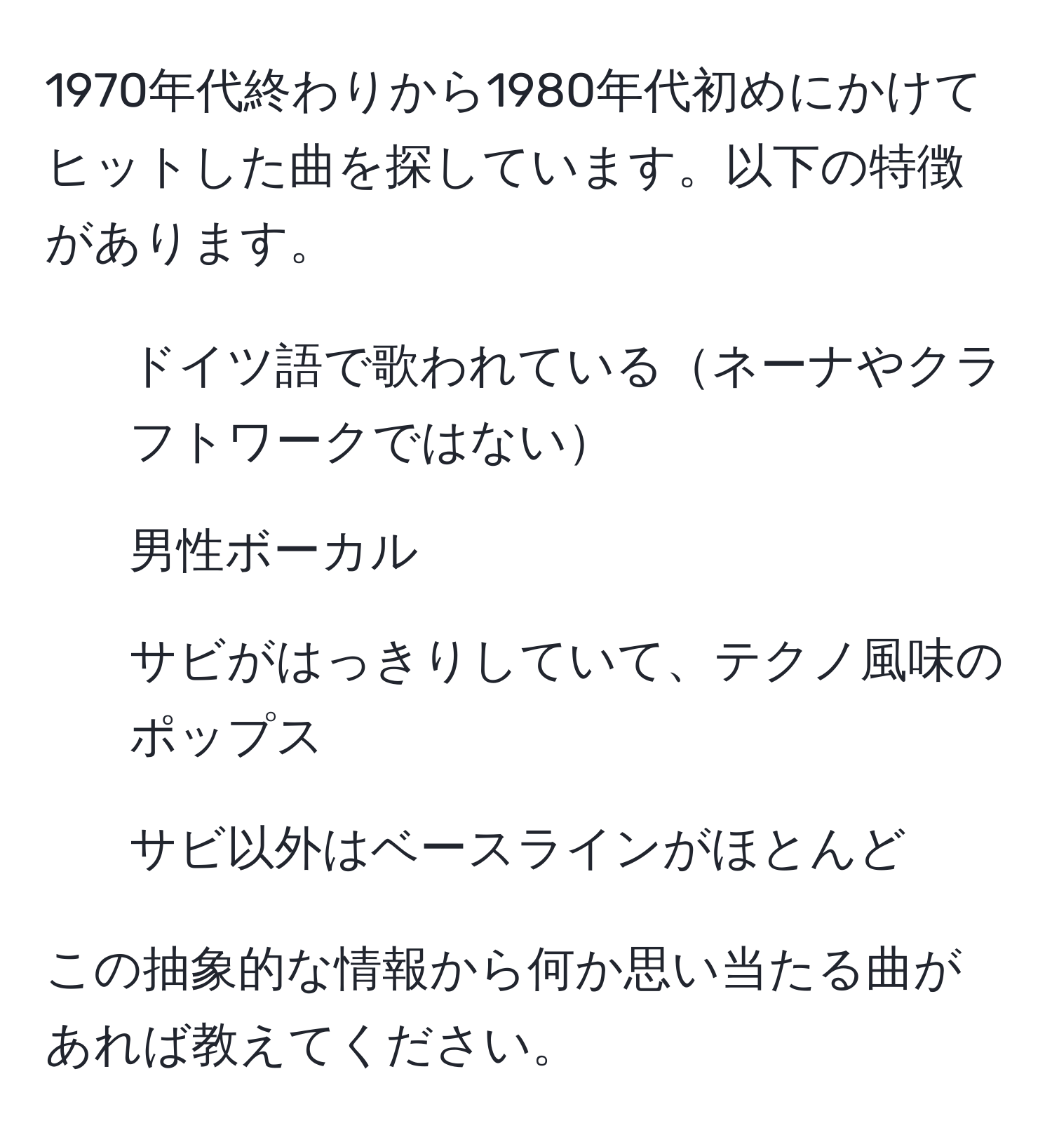 1970年代終わりから1980年代初めにかけてヒットした曲を探しています。以下の特徴があります。 
- ドイツ語で歌われているネーナやクラフトワークではない
- 男性ボーカル
- サビがはっきりしていて、テクノ風味のポップス
- サビ以外はベースラインがほとんど

この抽象的な情報から何か思い当たる曲があれば教えてください。