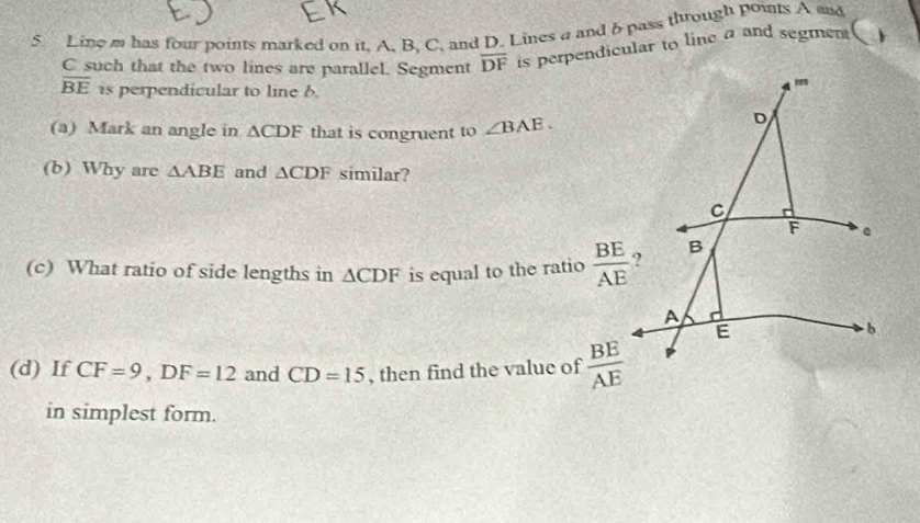 Line m has four points marked on it, A, B, C, and D. Lines a and b pass through points A and
C such that the two lines are parallel. Segment overline DF is perpendicular to line a and segment
overline BE is perpendicular to line 6. 
(a) Mark an angle in △ CDF that is congruent to ∠ BAE. 
(b) Why are △ ABE and △ CDF similar? 
(c) What ratio of side lengths in △ CDF is equal to the ratio  BE/AE 
(d) If CF=9, DF=12 and CD=15 , then find the value of  BE/AE 
in simplest form.