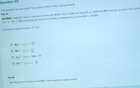 This question has two parts. First, answer Part A. Then, answer Part B.
Part A SAVINGS Alejandro starts a savings account with $380. Each month, he deposits an additional $55 into the account. The functi
S(x)=55x+380 represents the amount of money in Alejardro's account after x months.
a Find the inverse function, S^(-1)(x).
A) S^(-1)(x)= (x-380)/55 
B) S^(-1)(x)= (x-55)/360 
C) S^(-1)(x)=-380x-55
D S^(-1)(x)=x- 380/15 
Part B
b. If Alelandro's account has $1480, how long has he been saving?