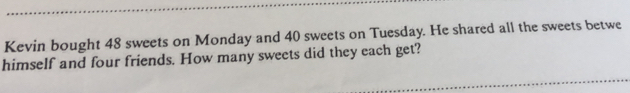 Kevin bought 48 sweets on Monday and 40 sweets on Tuesday. He shared all the sweets betwe 
himself and four friends. How many sweets did they each get?