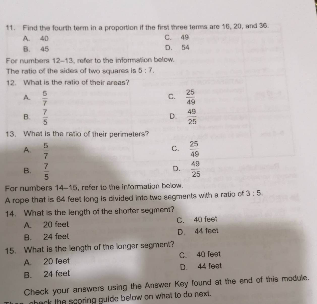 Find the fourth term in a proportion if the first three terms are 16, 20, and 36.
A. 40 C. 49
B. 45 D. 54
For numbers 12-13, refer to the information below.
The ratio of the sides of two squares is 5:7. 
12. What is the ratio of their areas?
A.  5/7   25/49 
C.
B.  7/5   49/25 
D.
13. What is the ratio of their perimeters?
A.  5/7   25/49 
C.
D.
B.  7/5   49/25 
For numbers 14-15, refer to the information below.
A rope that is 64 feet long is divided into two segments with a ratio of 3:5. 
14. What is the length of the shorter segment?
A. 20 feet C. 40 feet
B. 24 feet D. 44 feet
15. What is the length of the longer segment?
A. 20 feet C. 40 feet
D. 44 feet
B. 24 feet
Check your answers using the Answer Key found at the end of this module.
check the scoring guide below on what to do next.