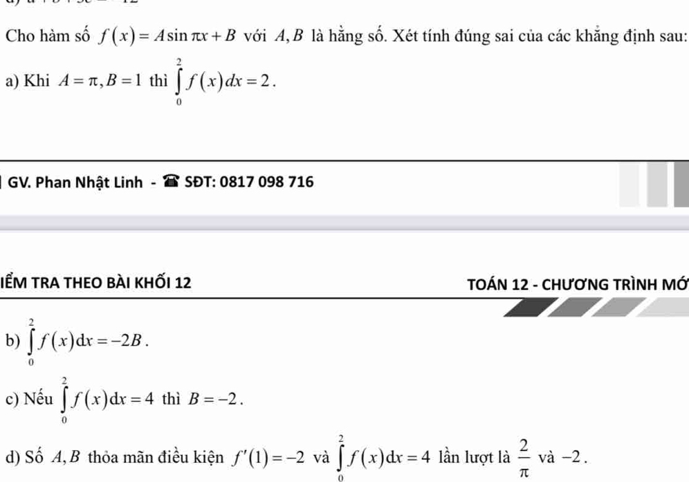 Cho hàm số f(x)=Asin π x+B với A, B là hằng số. Xét tính đúng sai của các khắng định sau: 
a) Khi A=π , B=1 thì ∈tlimits _0^(2f(x)dx=2. 
GV. Phan Nhật Linh - SĐT: 0817 098 716 
IểM trA tHEO bÀI khỐi 12 TOÁN 12 - CHƯơNG TRìNH MỚ 
b) ∈tlimits _0^2f(x)dx=-2B. 
c) Nếu ∈tlimits _0^2f(x)dx=4 thì B=-2. 
d) Số A, B thỏa mãn điều kiện f'(1)=-2 và ∈tlimits _0^2f(x)dx=4 lần lượt là frac 2)π va-2.