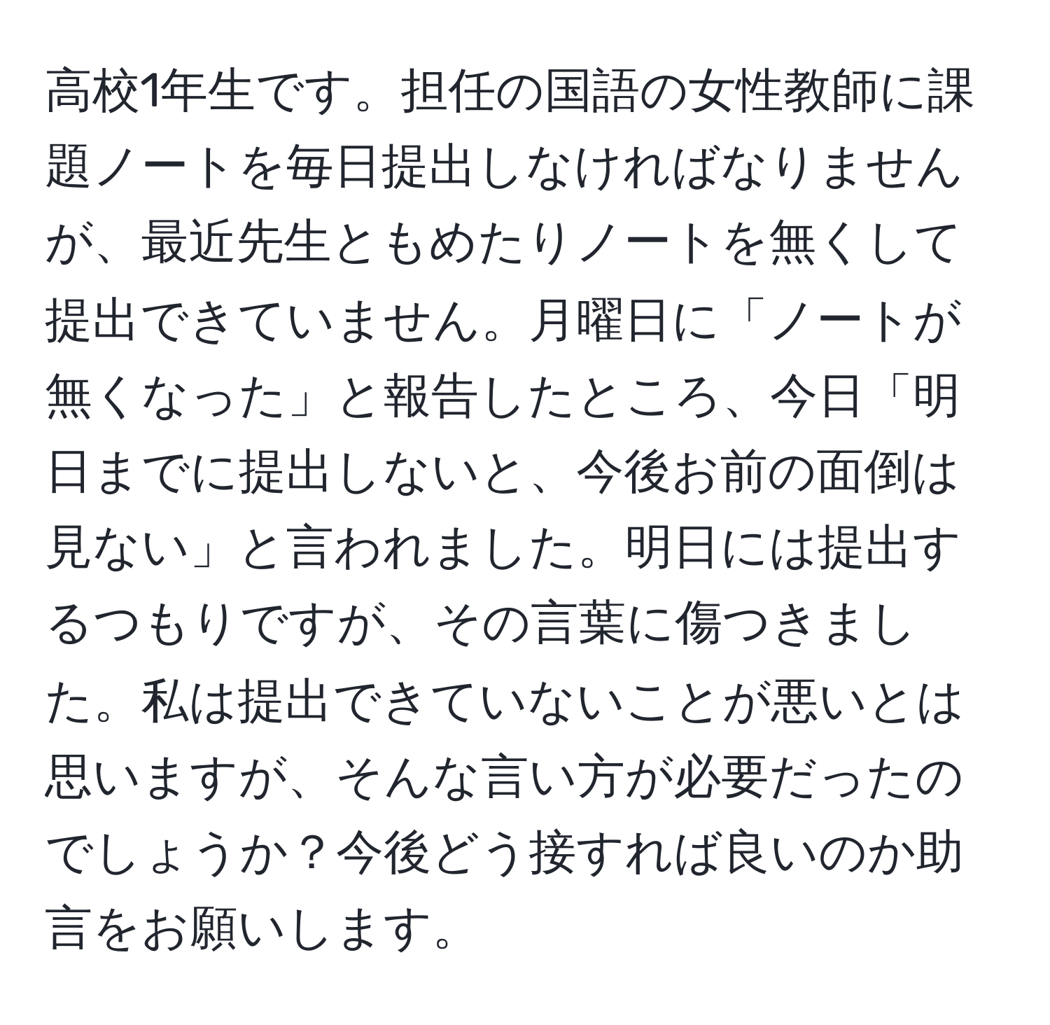 高校1年生です。担任の国語の女性教師に課題ノートを毎日提出しなければなりませんが、最近先生ともめたりノートを無くして提出できていません。月曜日に「ノートが無くなった」と報告したところ、今日「明日までに提出しないと、今後お前の面倒は見ない」と言われました。明日には提出するつもりですが、その言葉に傷つきました。私は提出できていないことが悪いとは思いますが、そんな言い方が必要だったのでしょうか？今後どう接すれば良いのか助言をお願いします。