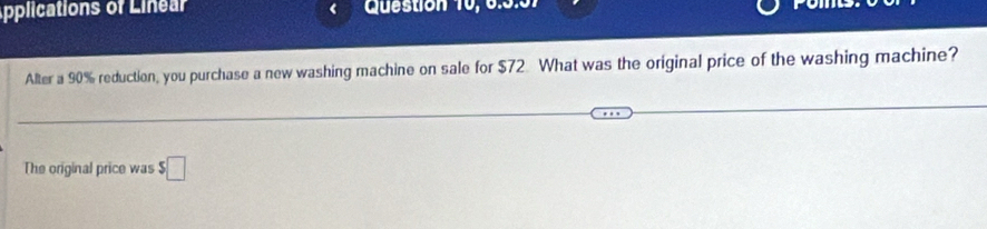 Applications of Linear Question 10, 6:5:01 
Alter a 90% reduction, you purchase a new washing machine on sale for $72. What was the original price of the washing machine? 
The original price was $□