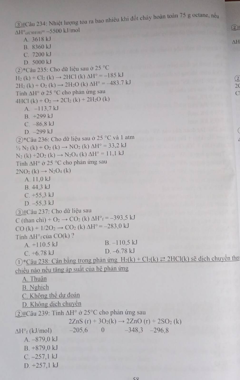 ③#Câu 234: Nhiệt lượng tỏa ra bao nhiêu khi đốt cháy hoàn toàn 75 g octane, nếu
△ H°e(C8H18)=-5500k J/mol
②
A. 3618 kJ
ΔH
B. 8360 kJ
C. 7200 kJ
D. 5000 kJ
 enclosecircle2^(*C Câu 235: Cho dữ liệu sau ở 25^circ)C
H_2(k)+Cl_2(k)to 2HCl (k) △ H°=-185kJ
2H_2(k)+O_2(k)to 2H_2O (k) △ H°=-483.7kJ ②
2(
Tính △ H° Ở 25°C cho phán ứng sau C
41 ICI (k)+O_2to 2Cl_2(k)+2H_2O(k)
A. -113,7 kJ
B. +299 kJ
C. -86,8 kJ
D. -299 kJ
 enclosecircle2^(* Câu 236: Cho dữ liệu sau ở 25^circ)C và l atm
½ N_2(k)+O_2(k)to NO_2 (k) △ H°=33,2kJ
N_2(k)+2O_2(k)to N_2O_4(k)△ H°=11,1kJ
Tinh △ H° Ở 25°C cho phản ứng sau
2NO_2(k)to N_2O_4(k)
A. 11,0 kJ
B. 44,3 kJ
C. +55,3 kJ
D. -55,3 kJ
③#Câu 237: Cho dữ liệu sau
C (than chì) +O_2to CO_2 (k) △ H°r=-393,5kJ
CO(k)+1/2O_2to CO_2(k)Delta H°=-283,0kJ
Tính △ H° rcủa CO(k) ?
A. +110.5 kJ B. −110,5 kJ
C. +6.78 kJ D. -6.78 kJ
①*Câu 238: Cân bằng trong phản ứng H_2(k)+Cl_2(k)leftharpoons 2HCl(k) sẽ dịch chuyền the
chiều nào nếu tăng áp suất của hệ phản ứng
A. Thuận
B. Nghịch
C. Không thể dự đoán
D. Không dịch chuyến
②#Câu 239: Tính △ H° Ở 25°C cho phản ứng sau
2ZnS(r)+3O_2(k)to 2ZnO(r)+2SO_2(k)
△ H° r (kJ/mol) -205,6 0 -348,3 -296,8
A. −879,0 kJ
B. +879,0 kJ
C. -257,1 kJ
D. +257,1 kJ