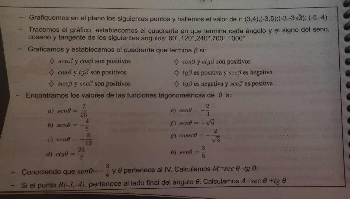 a Grafiquemos en el plano los siguientes puntos y hallemos el valor de r : (3,4); (-3,5); (-3,-3sqrt(3)); (-5,-4)
Tracemos el gráfico, establecemos el cuadrante en que termina cada ángulo y el signo del seno, 
coseno y tangente de los siguientes ángulos: 60°, 120°, 240°, 700°, 1000°
Graficamos y establecemos el cuadrante que termina β si:
sen beta ycos beta son positivos cos beta y ctg beta son positivos
cos beta y tg beta son positivos tg beta es positiva y secβ es negativa
sen beta sec beta son positivos tgβ es negativa y secβ es positiva 
Encontramos los valores de las funciones trigonométricas de θ si: 
a) sen θ = 7/25  sen θ =- 2/3 
e) 
b) sen θ =- 4/5  senθ =-sqrt(5)
c) sen θ =- 5/12  g) cos ecθ =- 2/sqrt(3) 
d) ctgθ = 24/7  sen θ = 3/5 
h) 
- Conociendo que sen θ =- 3/4  y θ pertenece al IV. Calculamos M=sec θ -tg θ : 
- Si el punto B(-3,-4) , pertenece al lado final del ángulo θ. Calculamos A=sec θ +tg θ