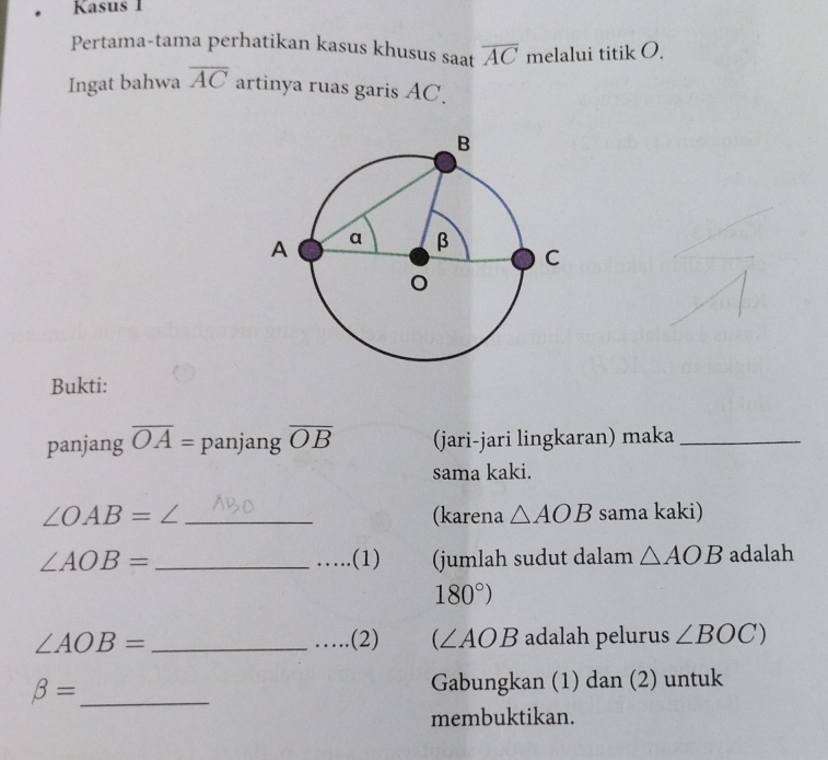 Kasus 1 
Pertama-tama perhatikan kasus khusus saat overline AC melalui titik O. 
Ingat bahwa overline AC artinya ruas garis AC. 
Bukti: 
panjang overline OA= panjang overline OB (jari-jari lingkaran) maka_ 
sama kaki.
∠ OAB=∠ _ (karena △ AOB sama kaki)
∠ AOB= _ ….(1) (jumlah sudut dalam △ AOB adalah
180°)
∠ AOB= _…..(2) (∠ AOB adalah pelurus ∠ BOC)
beta = _ Gabungkan (1) dan (2) untuk 
membuktikan.