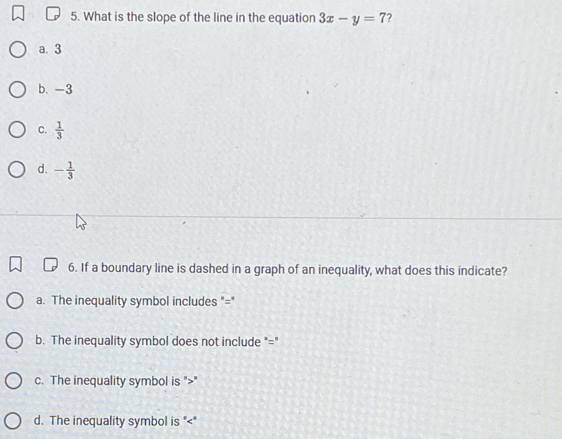 What is the slope of the line in the equation 3x-y=7 ?
a. 3
b. -3
C.  1/3 
d. - 1/3 
6. If a boundary line is dashed in a graph of an inequality, what does this indicate?
a. The inequality symbol includes "="
b. The inequality symbol does not include "="
c. The inequality symbol is ""
d. The inequality symbol is ""