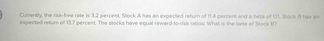 Currently, the risk-free rate is 3.2 percent. Stock A has an expected return of 11.4 percent and a beta of 1.11. Stock B has an 
expected return of 13.7 percent. The stocks have equal reward-to-risk ratios. What is the beta of Stock B?