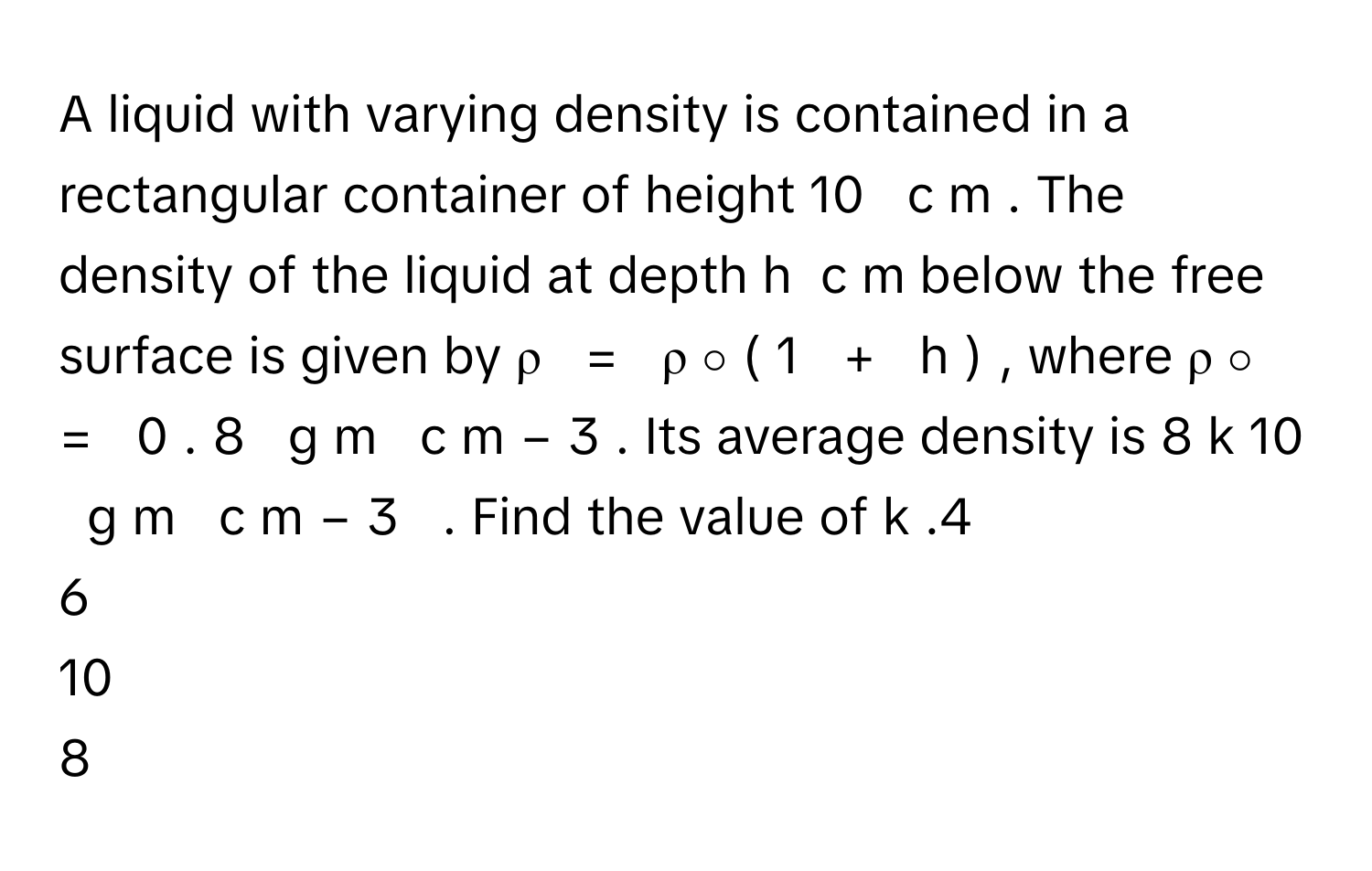 A liquid with varying density is contained in a rectangular container of height 10        c  m     . The density of the liquid at depth h      c  m      below the free surface is given by ρ     =     ρ   ∘    (  1     +     h  )     , where ρ   ∘       =     0  .  8     g  m     c  m   −  3        . Its average density is 8  k    10          g  m     c  m   −  3           . Find the value of k     .4
6
10
8