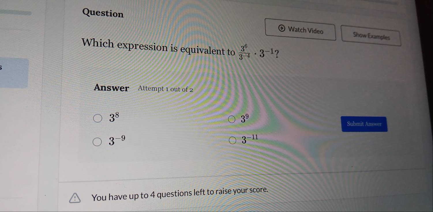 Question
Watch Video Show Examples
Which expression is equivalent to  3^6/3^(-4) · 3^(-1) ?
Answer Attempt 1 out of 2
3^8
3^9
Submit Answer
3^(-9)
3^(-11)
You have up to 4 questions left to raise your score.