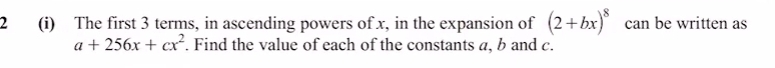 2 (i) The first 3 terms, in ascending powers of x, in the expansion of (2+bx)^8 can be written as
a+256x+cx^2. Find the value of each of the constants a, b and c.