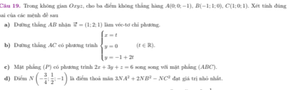 Trong không gian Oxyz, cho ba điểm không thẳng hàng A(0;0;-1), B(-1;1;0), C(1;0;1). Xét tính đúng 
sai của các mệnh đề sau 
a) Đường thẳng AB nhận vector u=(1;2;1) làm véc-tơ chi phương. 
b) Đường thẳng AC có phương trình beginarrayl x=t y=0 y=-1+2tendarray.  (t∈ R). 
c) Mặt phẳng (P) có phương trình 2x+3y+z=6 song song với mặt phẳng (ABC). 
d) Điểm N(- 3/4 ; 1/2 ;-1) là diểm thoả mãn 3NA^2+2NB^2-NC^2 đạt giá trị nhỏ nhất.