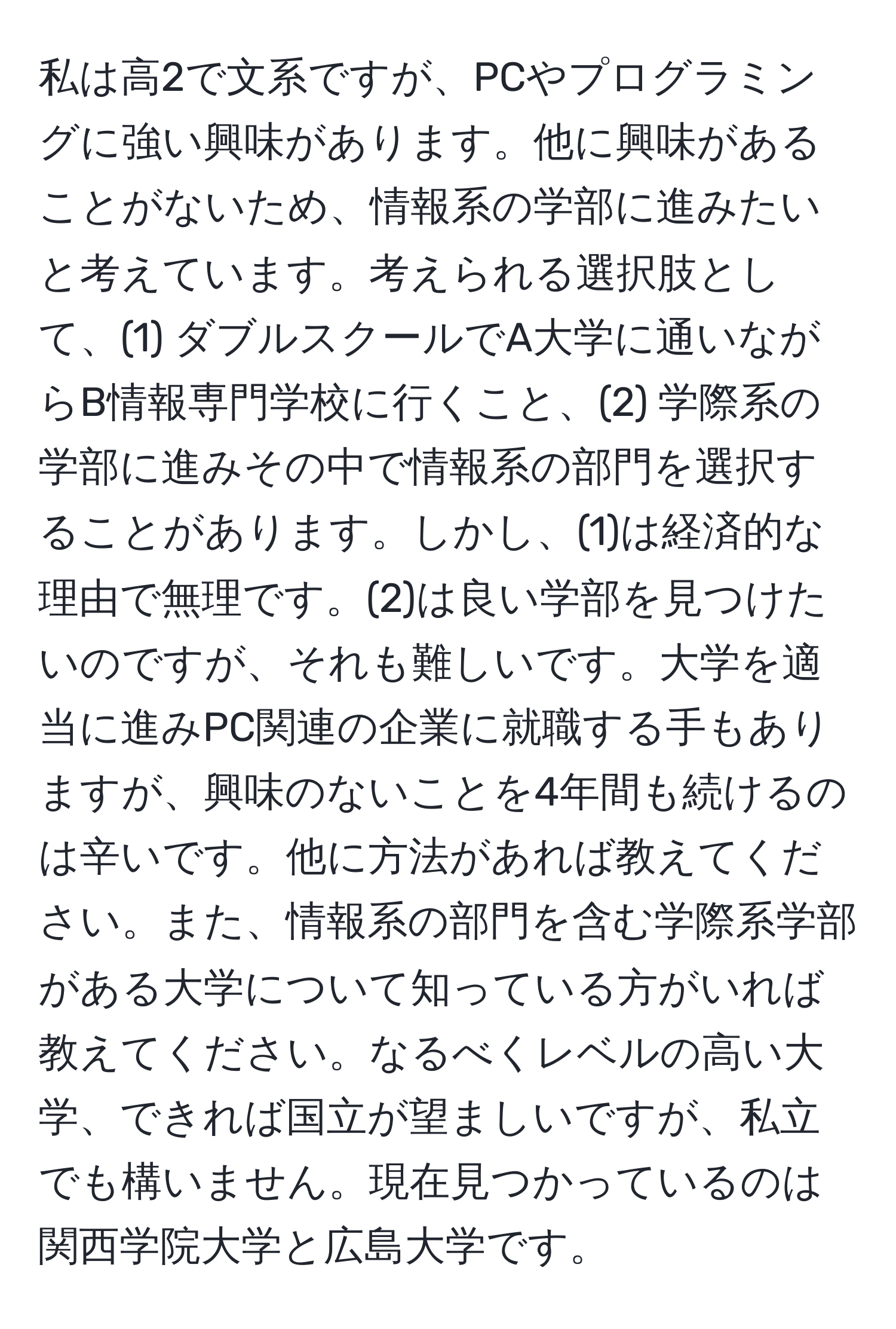 私は高2で文系ですが、PCやプログラミングに強い興味があります。他に興味があることがないため、情報系の学部に進みたいと考えています。考えられる選択肢として、(1) ダブルスクールでA大学に通いながらB情報専門学校に行くこと、(2) 学際系の学部に進みその中で情報系の部門を選択することがあります。しかし、(1)は経済的な理由で無理です。(2)は良い学部を見つけたいのですが、それも難しいです。大学を適当に進みPC関連の企業に就職する手もありますが、興味のないことを4年間も続けるのは辛いです。他に方法があれば教えてください。また、情報系の部門を含む学際系学部がある大学について知っている方がいれば教えてください。なるべくレベルの高い大学、できれば国立が望ましいですが、私立でも構いません。現在見つかっているのは関西学院大学と広島大学です。