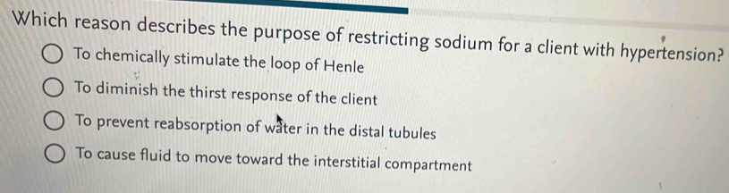 Which reason describes the purpose of restricting sodium for a client with hypertension?
To chemically stimulate the loop of Henle
To diminish the thirst response of the client
To prevent reabsorption of water in the distal tubules
To cause fluid to move toward the interstitial compartment