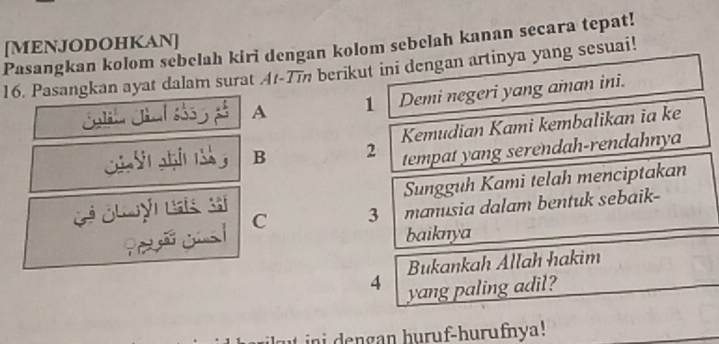 Pasangkan kolom sebelah kiri dengan kolom sebelah kanan secara tepat! [MENJODOHKAN]
16. Pasangkan ayat dalam surat At -7m berikut ini dengan artinya yang sesuai!
A 1 Demi negeri yang aman ini.
C g 1 B 2 Kemudian Kami kembalikan ia ke
tempat yang serendah-rendahnya
Sungguh Kami telah menciptakan
C 3 manusia dalam bentuk sebaik-
baiknya
Bukankah Allah hakim
4 yang paling adil?
ini dengan huruf-hurufnya!