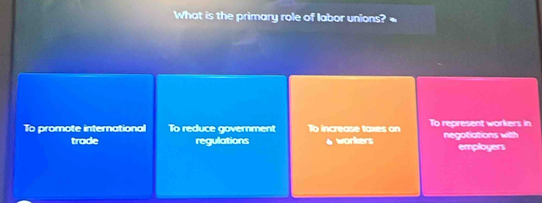 What is the primary role of labor unions?
To promote international To reduce government To increase taxes on To represent workers in
trade regulations workers negotiations with
employers