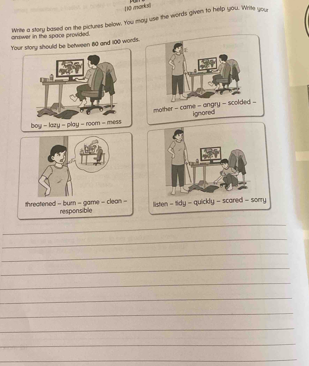 Pu 
Write a story based on the pictures below. You may use the words given to help you, Write you 
answer in the space provided. 
Yotory should be between 80 and 100 words 
t listen - tidy - quickly - scared - sorry 
_ 
_ 
_ 
_ 
_ 
_ 
_ 
_ 
_ 
_