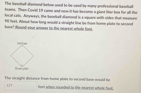 The baseball diamond below used to be used by many professional baseball 
teams. Then Covid 19 came and now it has become a giant liter box for all the 
local cats. Anyways, the baseball diamond is a square with sides that measure
90 feet. About how long would a straight line be from home plate to second 
base? Round your answer to the nearest whole foot. 
The straight distance from home plate to second base would be
127 feet when rounded to the nearest whole foot.