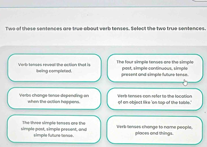 Two of these sentences are true about verb tenses. Select the two true sentences.
Verb tenses reveal the action that is The four simple tenses are the simple
being completed. past, simple continuous, simple
present and simple future tense.
Verbs change tense depending on Verb tenses can refer to the location
when the action happens. of an object like 'on top of the table.'
The three simple tenses are the
simple past, simple present, and
Verb tenses change to name people,
simple future tense.
places and things.