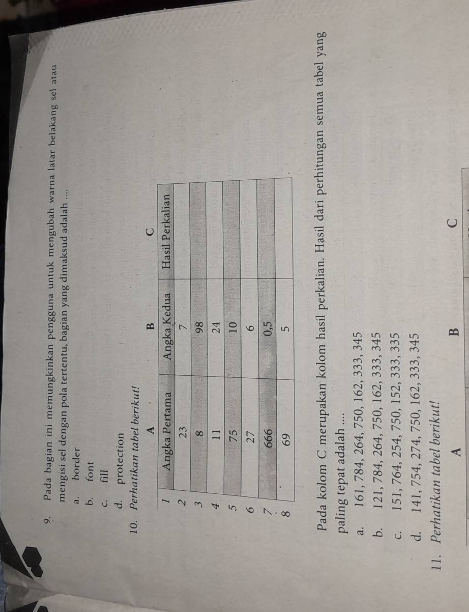 Pada bagian ini memungkinkan pengguna untuk mengubah warna latar belakang sel atau
mengisi sel dengan pola tertentu, bagian yang dimaksud adalah ....
a. border
b. font
c. fill
d. protection
10. Perhatikan tabel berikut!
Pada kolom C merupakan kolom hasil perkalian. Hasil dari perhitungan semua tabel yang
paling tepat adalah ....
a. 161, 784, 264, 750, 162, 333, 345
b. 121, 784, 264, 750, 162, 333, 345
c. 151, 764, 254, 750, 152, 333, 335
d. 141, 754, 274, 750, 162, 333, 345
11. Perhatikan tabel berikut!
A
B
C