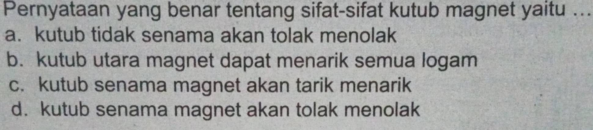 Pernyataan yang benar tentang sifat-sifat kutub magnet yaitu ...
a. kutub tidak senama akan tolak menolak
b. kutub utara magnet dapat menarik semua logam
c. kutub senama magnet akan tarik menarik
d. kutub senama magnet akan tolak menolak