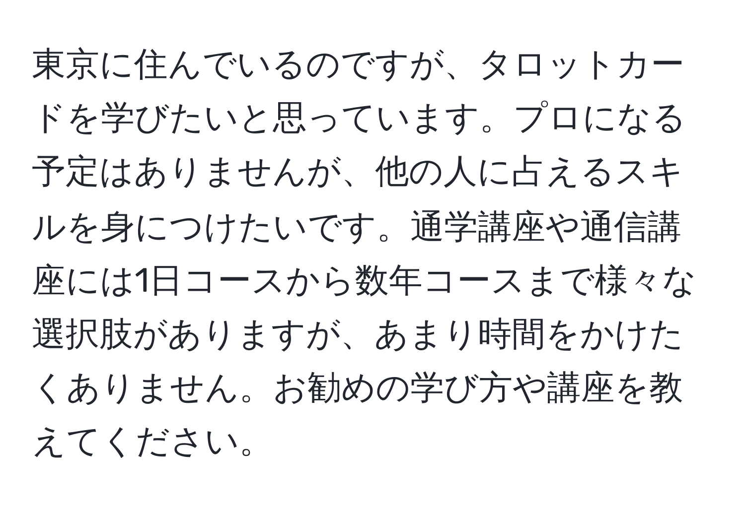 東京に住んでいるのですが、タロットカードを学びたいと思っています。プロになる予定はありませんが、他の人に占えるスキルを身につけたいです。通学講座や通信講座には1日コースから数年コースまで様々な選択肢がありますが、あまり時間をかけたくありません。お勧めの学び方や講座を教えてください。