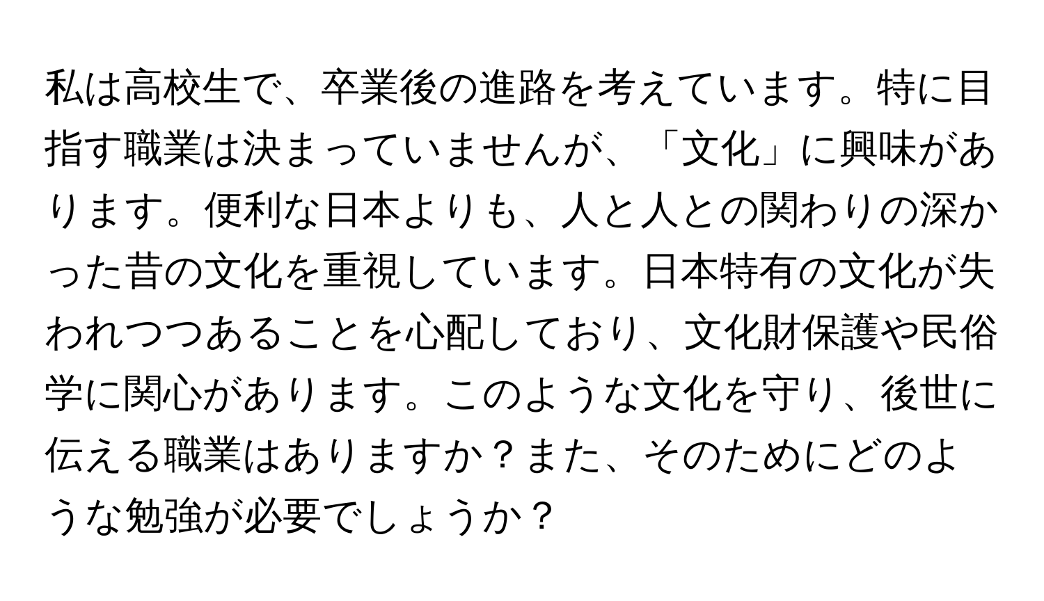 私は高校生で、卒業後の進路を考えています。特に目指す職業は決まっていませんが、「文化」に興味があります。便利な日本よりも、人と人との関わりの深かった昔の文化を重視しています。日本特有の文化が失われつつあることを心配しており、文化財保護や民俗学に関心があります。このような文化を守り、後世に伝える職業はありますか？また、そのためにどのような勉強が必要でしょうか？