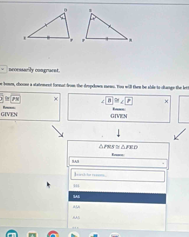 necessarily congruent.
ee boxes, choose a statement format from the dropdown menu. You will then be able to change the lett
overline _ ≌ overline PN 
×
∠ B≌ ∠ P
×
Reason: Reason:
GIVEN GIVEN
△ PRS≌ △ FED
Reason:
SAS
Search for reasons...
SSS
SAS
ASA
AAS
ECA