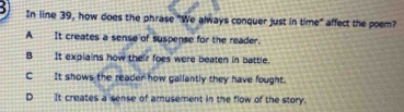 In line 39, how does the phrase "We always conquer just in time" affect the poem?
A It creates a sense of suspense for the reader.
B It explains how their foes were beaten in battle.
C___It shows the reader how gallantly they have fought.
D_ It creates a sense of amusement in the flow of the story.