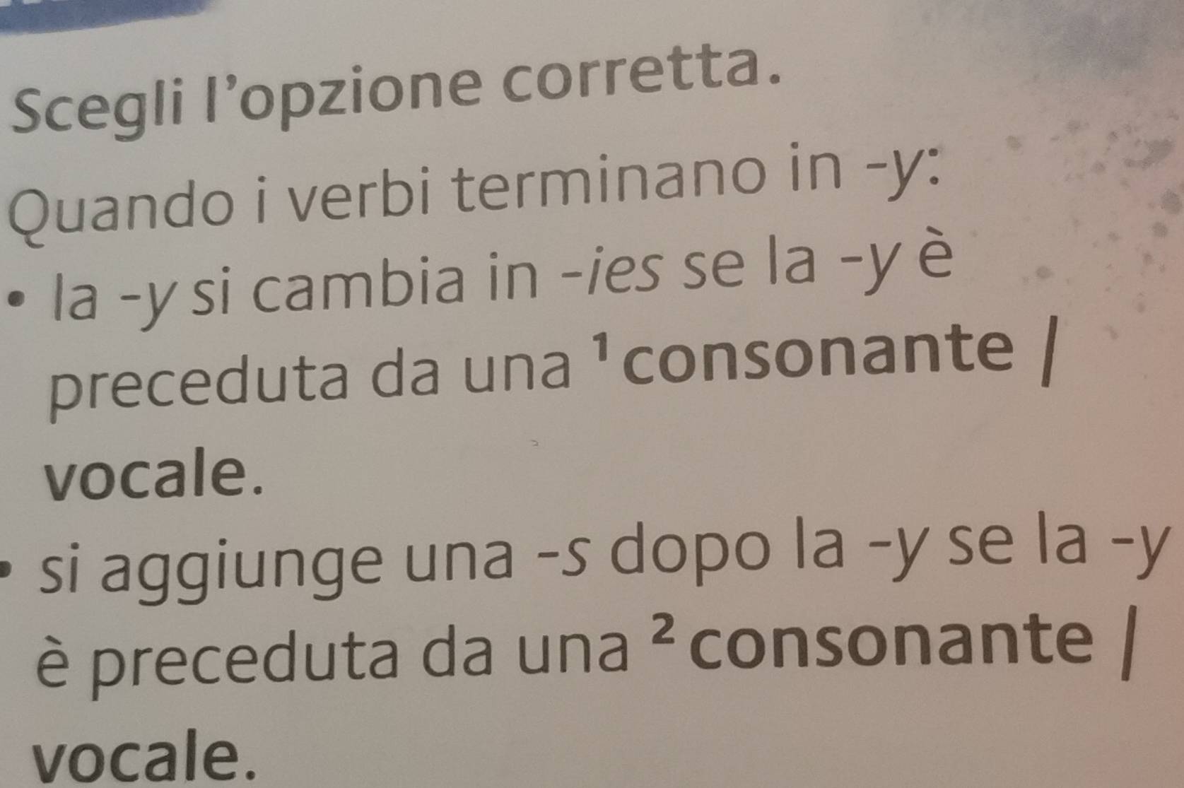 Scegli l’opzione corretta. 
Quando i verbi terminano in -y: 
la -y si cambia in -ies se la -y è 
preceduta da una ¹ consonante 
vocale. 
si aggiunge una -s dopo la -y se la -y 
è preceduta da una ² consonante 
vocale.