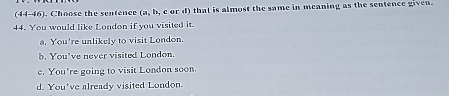 (44-46). Choose the sentence (a, b, c or d) that is almost the same in meaning as the sentence given.
44. You would like London if you visited it.
a. You’re unlikely to visit London.
b. You’ve never visited London.
c. You’re going to visit London soon.
d. You’ve already visited London.