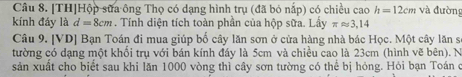 [TH]Hộp sữa ông Thọ có dạng hình trụ (đã bỏ nấp) có chiều cao h=12cm và đường 
kính đáy là d=8cm. Tính diện tích toàn phần của hộp sữa. Lầy π approx 3,14
Câu 9. [VD] Bạn Toán đi mua giúp bố cây lăn sơn ở cửa hàng nhà bác Học. Một cây lăn sĩ 
tường có dạng một khổi trụ với bán kính đáy là 5cm và chiều cao là 23cm (hình vẽ bên). N 
sản xuất cho biết sau khi lăn 1000 vòng thì cây sơn tường có thể bị hỏng. Hỏi bạn Toán c