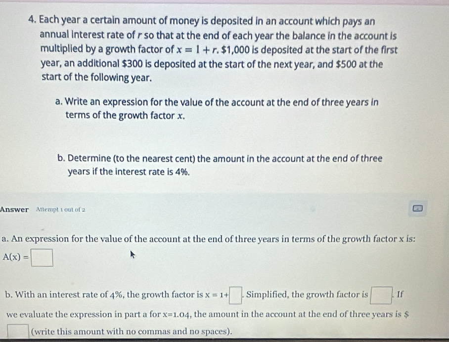 Each year a certain amount of money is deposited in an account which pays an 
annual interest rate of r so that at the end of each year the balance in the account is 
multiplied by a growth factor of x=1+r.$1,000 is deposited at the start of the first
year, an additional $300 is deposited at the start of the next year, and $500 at the 
start of the following year. 
a. Write an expression for the value of the account at the end of three years in 
terms of the growth factor x. 
b. Determine (to the nearest cent) the amount in the account at the end of three
years if the interest rate is 4%. 
Answer Attempt 1 out of 2 
a. An expression for the value of the account at the end of three years in terms of the growth factor x is:
A(x)=□
b. With an interest rate of 4%, the growth factor is x=1+□ Simplified, the growth factor is □. If 
we evaluate the expression in part a for x=1.04 , the amount in the account at the end of three years is $
(write this amount with no commas and no spaces).