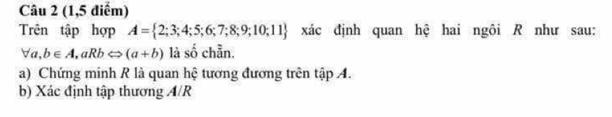 (1,5 điểm) 
Trên tập hợp A= 2;3;4;5;6;7;8;9;10;11 xác định quan hệ hai ngôi R như sau:
forall a, b∈ A, aRbLeftrightarrow (a+b) là số chẵn. 
a) Chứng minh R là quan hệ tương đương trên tập A. 
b) Xác định tập thương A/R