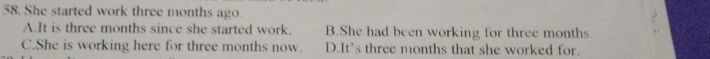 She started work three months ago.
A.It is three months since she started work. B.She had been working for three months.
C.She is working here for three months now. D.It's three months that she worked for.