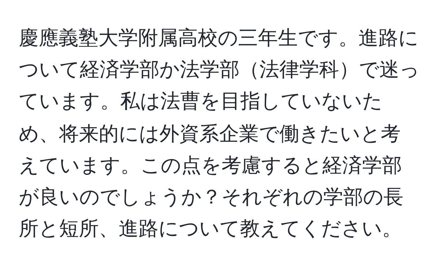 慶應義塾大学附属高校の三年生です。進路について経済学部か法学部法律学科で迷っています。私は法曹を目指していないため、将来的には外資系企業で働きたいと考えています。この点を考慮すると経済学部が良いのでしょうか？それぞれの学部の長所と短所、進路について教えてください。