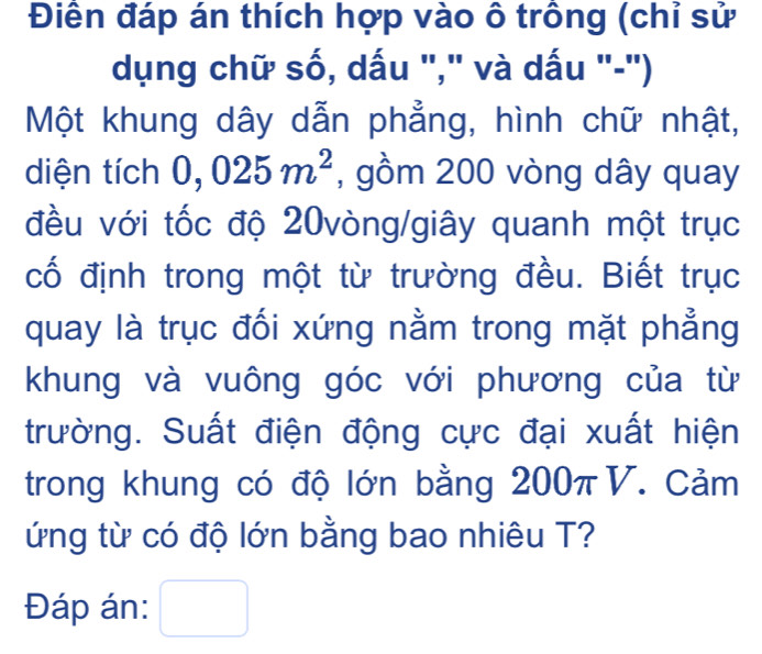 Điền đáp án thích hợp vào ô trông (chỉ sử 
dụng chữ số, dấu "," và dấu "-") 
Một khung dây dẫn phẳng, hình chữ nhật, 
diện tích 0,025m^2 , gồm 200 vòng dây quay 
đều với tốc độ 20vòng/giây quanh một trục 
cố định trong một từ trường đều. Biết trục 
quay là trục đối xứng nằm trong mặt phẳng 
khung và vuông góc với phương của từ 
trường. Suất điện động cực đại xuất hiện 
trong khung có độ lớn bằng 200πV. Cảm 
ứng từ có độ lớn bằng bao nhiêu T? 
Đáp án: □