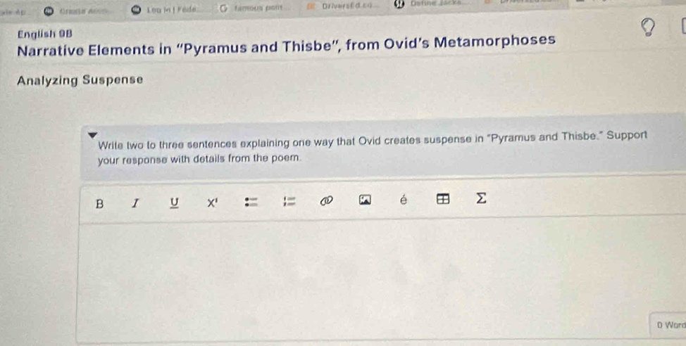 è p Armia Años Lou in] Fede O famous pout DriversEd.ca Datine Jacks 
English 9B
Narrative Elements in “Pyramus and Thisbe”, from Ovid’s Metamorphoses 
Analyzing Suspense 
Write two to three sentences explaining one way that Ovid creates suspense in “Pyramus and Thisbe." Support 
your response with details from the poem. 
B I U X' é 
D Ward