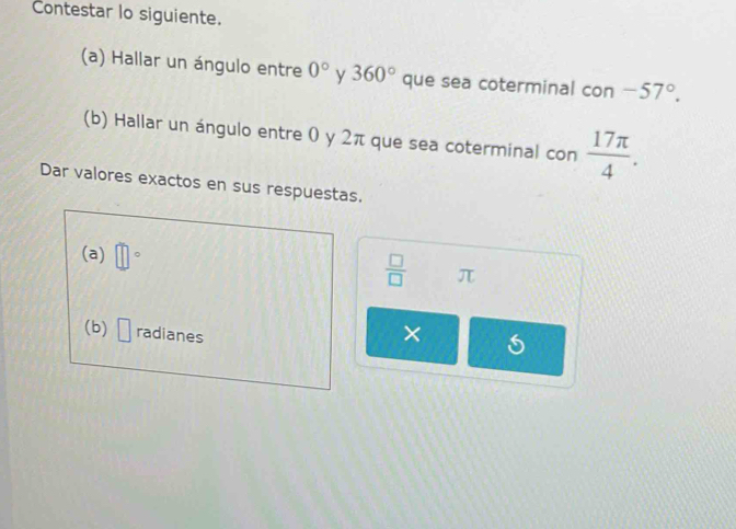 Contestar lo siguiente. 
(a) Hallar un ángulo entre 0° y 360° que sea coterminal con -57°. 
(b) Hallar un ángulo entre 0 y 2π que sea coterminal con  17π /4 . 
Dar valores exactos en sus respuestas. 
(a) □°
 □ /□   π
(b) □ radianes 
×