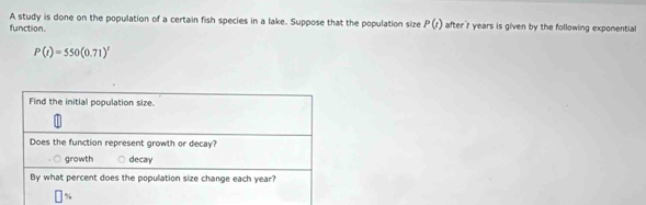 A study is done on the population of a certain fish species in a lake. Suppose that the population size P(t)
function. after' r years is given by the following expomential
P(t)=550(0.71)^t