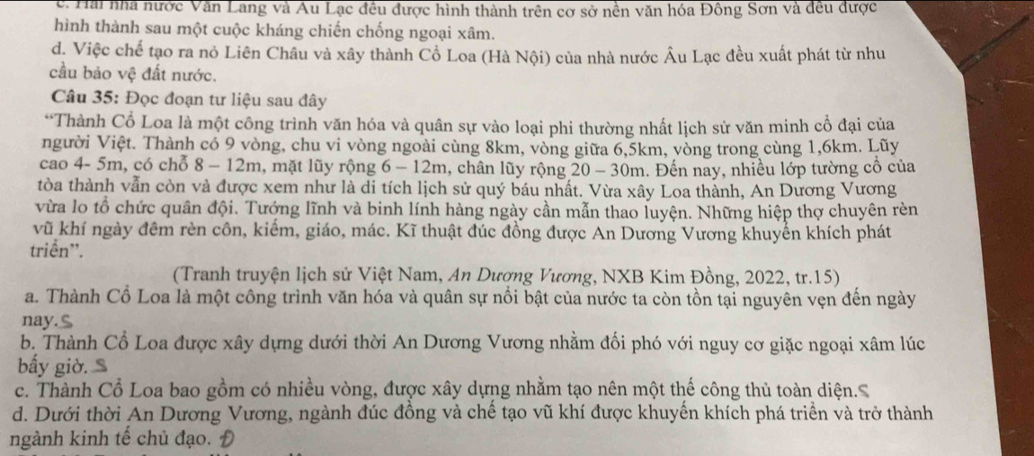 c. Hai nhà nước Văn Lang và Au Lạc đều được hình thành trên cơ sở nền văn hóa Đông Sơn và đều được
hình thành sau một cuộc kháng chiến chống ngoại xâm.
d. Việc chế tạo ra nỏ Liên Châu và xây thành Cổ Loa (Hà Nội) của nhà nước Âu Lạc đều xuất phát từ nhu
cầu bảo vệ đất nước.
Câu 35: Đọc đoạn tư liệu sau đây
*Thành Cổ Loa là một công trình văn hóa và quân sự vào loại phi thường nhất lịch sử văn minh cổ đại của
người Việt. Thành có 9 vòng, chu vi vòng ngoài cùng 8km, vòng giữa 6,5km, vòng trong cùng 1,6km. Lũy
cao 4- 5m, có chỗ 8 - 12m, mặt lũy rộng 6 - 12m, chân lũy rộng 20 - 30m. Đến nay, nhiều lớp tường cổ của
tòa thành vẫn còn và được xem như là di tích lịch sử quý báu nhất. Vừa xây Loa thành, An Dương Vương
vừa lo tổ chức quân đội. Tướng lĩnh và binh lính hàng ngày cần mẫn thao luyện. Những hiệp thợ chuyên rèn
vũ khí ngày đêm rèn côn, kiếm, giáo, mác. Kĩ thuật đúc đồng được An Dương Vương khuyển khích phát
triển'.
(Tranh truyện lịch sử Việt Nam, An Dượng Vương, NXB Kim Đồng, 2022, tr.15)
a. Thành Cổ Loa là một công trình văn hóa và quân sự nổi bật của nước ta còn tồn tại nguyên vẹn đến ngày
nay.S
b. Thành Cổ Loa được xây dựng dưới thời An Dương Vương nhằm đối phó với nguy cơ giặc ngoại xâm lúc
bấy giờ
c. Thành Cổ Loa bao gồm có nhiều vòng, được xây dựng nhằm tạo nên một thế công thủ toàn diện.S
d. Dưới thời An Dương Vương, ngành đúc đồng và chế tạo vũ khí được khuyến khích phá triền và trở thành
ngành kinh tế chủ đạo. Đ