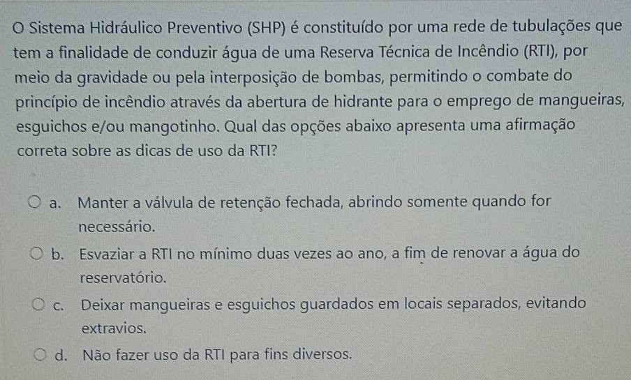 Sistema Hidráulico Preventivo (SHP) é constituído por uma rede de tubulações que
tem a finalidade de conduzir água de uma Reserva Técnica de Incêndio (RTI), por
meio da gravidade ou pela interposição de bombas, permitindo o combate do
princípio de incêndio através da abertura de hidrante para o emprego de mangueiras,
esguichos e/ou mangotinho. Qual das opções abaixo apresenta uma afirmação
correta sobre as dicas de uso da RTI?
a. Manter a válvula de retenção fechada, abrindo somente quando for
necessário.
b. Esvaziar a RTI no mínimo duas vezes ao ano, a fim de renovar a água do
reservatório.
c. Deixar mangueiras e esguichos guardados em locais separados, evitando
extravios.
d. Não fazer uso da RTI para fins diversos.