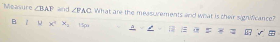 Measure ∠ BAF and ∠ FAC. What are the measurements and what is their significance? 
B I U X^2 X_2 15 1x