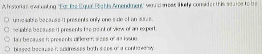 A historian evaluating "For the Equal Rights Amendment" would most likely consider this source to be
unreliable because it presents only one side of an issue.
reliable because it presents the point of view of an expert.
fair because it presents different sides of an issue.
biased because it addresses both sides of a controversy.